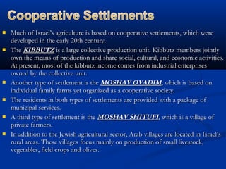  Much of Israel’s agriculture is based on cooperative settlements, which wereMuch of Israel’s agriculture is based on cooperative settlements, which were
developed in the early 20th century.developed in the early 20th century.
 TheThe KIBBUTZKIBBUTZ is a large collective production unit. Kibbutz members jointlyis a large collective production unit. Kibbutz members jointly
own the means of production and share social, cultural, and economic activities.own the means of production and share social, cultural, and economic activities.
At present, most of the kibbutz income comes from industrial enterprisesAt present, most of the kibbutz income comes from industrial enterprises
owned by the collective unit.owned by the collective unit.
 Another type of settlement is theAnother type of settlement is the MOSHAV OVADIMMOSHAV OVADIM, which is based on, which is based on
individual family farms yet organized as a cooperative society.individual family farms yet organized as a cooperative society.
 The residents in both types of settlements are provided with a package ofThe residents in both types of settlements are provided with a package of
municipal services.municipal services.
 A third type of settlement is theA third type of settlement is the MOSHAV SHITUFIMOSHAV SHITUFI, which is a village of, which is a village of
private farmers.private farmers.
 In addition to the Jewish agricultural sector, Arab villages are located in Israel’sIn addition to the Jewish agricultural sector, Arab villages are located in Israel’s
rural areas. These villages focus mainly on production of small livestock,rural areas. These villages focus mainly on production of small livestock,
vegetables, field crops and olives.vegetables, field crops and olives.
 