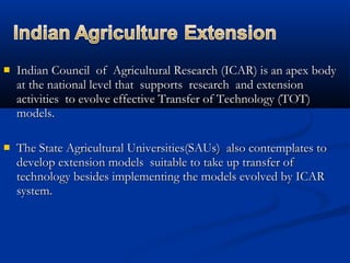  Indian Council of Agricultural Research (ICAR) is an apex bodyIndian Council of Agricultural Research (ICAR) is an apex body
at the national level that supports research and extensionat the national level that supports research and extension
activities to evolve effective Transfer of Technology (TOT)activities to evolve effective Transfer of Technology (TOT)
models.models.
 The State Agricultural Universities(SAUs) also contemplates toThe State Agricultural Universities(SAUs) also contemplates to
develop extension models suitable to take up transfer ofdevelop extension models suitable to take up transfer of
technology besides implementing the models evolved by ICARtechnology besides implementing the models evolved by ICAR
system.system.
 