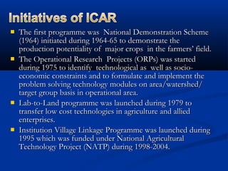  The first programme was National Demonstration SchemeThe first programme was National Demonstration Scheme
(1964) initiated during 1964-65 to demonstrate the(1964) initiated during 1964-65 to demonstrate the
production potentiality of major crops in the farmers’ field.production potentiality of major crops in the farmers’ field.
 The Operational Research Projects (ORPs) was startedThe Operational Research Projects (ORPs) was started
during 1975 to identify technological as well as socio-during 1975 to identify technological as well as socio-
economic constraints and to formulate and implement theeconomic constraints and to formulate and implement the
problem solving technology modules on area/watershed/problem solving technology modules on area/watershed/
target group basis in operational area.target group basis in operational area.
 Lab-to-Land programme was launched during 1979 toLab-to-Land programme was launched during 1979 to
transfer low cost technologies in agriculture and alliedtransfer low cost technologies in agriculture and allied
enterprises.enterprises.
 Institution Village Linkage Programme was launched duringInstitution Village Linkage Programme was launched during
1995 which was funded under National Agricultural1995 which was funded under National Agricultural
Technology Project (NATP) during 1998-2004.Technology Project (NATP) during 1998-2004.
 