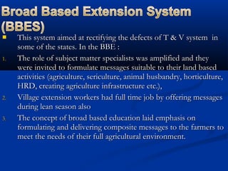  This system aimed at rectifying the defects of T & V system inThis system aimed at rectifying the defects of T & V system in
some of the states. In the BBE :some of the states. In the BBE :
1.1. The role of subject matter specialists was amplified and theyThe role of subject matter specialists was amplified and they
were invited to formulate messages suitable to their land basedwere invited to formulate messages suitable to their land based
activities (agriculture, sericulture, animal husbandry, horticulture,activities (agriculture, sericulture, animal husbandry, horticulture,
HRD, creating agriculture infrastructure etc.),HRD, creating agriculture infrastructure etc.),
2.2. Village extension workers had full time job by offering messagesVillage extension workers had full time job by offering messages
during lean season alsoduring lean season also
3.3. The concept of broad based education laid emphasis onThe concept of broad based education laid emphasis on
formulating and delivering composite messages to the farmers toformulating and delivering composite messages to the farmers to
meet the needs of their full agricultural environment.meet the needs of their full agricultural environment.
 