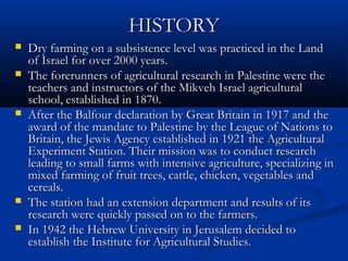 HISTORYHISTORY
 Dry farming on a subsistence level was practiced in the LandDry farming on a subsistence level was practiced in the Land
of Israel for over 2000 years.of Israel for over 2000 years.
 The forerunners of agricultural research in Palestine were theThe forerunners of agricultural research in Palestine were the
teachers and instructors of the Mikveh Israel agriculturalteachers and instructors of the Mikveh Israel agricultural
school, established in 1870.school, established in 1870.
 After the Balfour declaration by Great Britain in 1917 and theAfter the Balfour declaration by Great Britain in 1917 and the
award of the mandate to Palestine by the League of Nations toaward of the mandate to Palestine by the League of Nations to
Britain, the Jewis Agency established in 1921 the AgriculturalBritain, the Jewis Agency established in 1921 the Agricultural
Experiment Station. Their mission was to conduct researchExperiment Station. Their mission was to conduct research
leading to small farms with intensive agriculture, specializing inleading to small farms with intensive agriculture, specializing in
mixed farming of fruit trees, cattle, chicken, vegetables andmixed farming of fruit trees, cattle, chicken, vegetables and
cereals.cereals.
 The station had an extension department and results of itsThe station had an extension department and results of its
research were quickly passed on to the farmers.research were quickly passed on to the farmers.
 In 1942 the Hebrew University in Jerusalem decided toIn 1942 the Hebrew University in Jerusalem decided to
establish the Institute for Agricultural Studies.establish the Institute for Agricultural Studies.
 