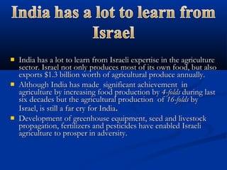  India has a lot to learn from Israeli expertise in the agricultureIndia has a lot to learn from Israeli expertise in the agriculture
sector. Israel not only produces most of its own food, but alsosector. Israel not only produces most of its own food, but also
exports $1.3 billion worth of agricultural produce annually.exports $1.3 billion worth of agricultural produce annually.
 Although India has made significant achievement inAlthough India has made significant achievement in
agriculture by increasing food production byagriculture by increasing food production by 4-folds4-folds during lastduring last
six decades but the agricultural production ofsix decades but the agricultural production of 16-folds16-folds byby
Israel, is still a far cry for IndiaIsrael, is still a far cry for India..
 Development of greenhouse equipment, seed and livestockDevelopment of greenhouse equipment, seed and livestock
propagation, fertilizers and pesticides have enabled Israelipropagation, fertilizers and pesticides have enabled Israeli
agriculture to prosper in adversity.agriculture to prosper in adversity.
 