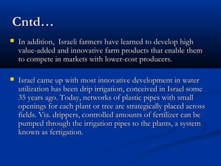 Cntd…Cntd…
 In addition, Israeli farmers have learned to develop highIn addition, Israeli farmers have learned to develop high
value-added and innovative farm products that enable themvalue-added and innovative farm products that enable them
to compete in markets with lower-cost producers.to compete in markets with lower-cost producers.
 Israel came up with most innovative development in waterIsrael came up with most innovative development in water
utilization has been drip irrigation, conceived in Israel someutilization has been drip irrigation, conceived in Israel some
35 years ago. Today, networks of plastic pipes with small35 years ago. Today, networks of plastic pipes with small
openings for each plant or tree are strategically placed acrossopenings for each plant or tree are strategically placed across
fields. Via. drippers, controlled amounts of fertilizer can befields. Via. drippers, controlled amounts of fertilizer can be
pumped through the irrigation pipes to the plants, a systempumped through the irrigation pipes to the plants, a system
known as fertigation.known as fertigation.
 