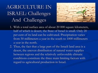 AGRICULTURE INAGRICULTURE IN
ISRAEL: ChallengesISRAEL: Challenges
And ChallengesAnd Challenges
1.1. With a total surface area of about 20 000 square kilometers,With a total surface area of about 20 000 square kilometers,
half of which is desert, the State of Israel is small. Only 20half of which is desert, the State of Israel is small. Only 20
per cent of its land can be cultivated. Precipitation variesper cent of its land can be cultivated. Precipitation varies
from 50 millimeters a year in the south to 1000 millimetersfrom 50 millimeters a year in the south to 1000 millimeters
a year in the north.a year in the north.
2.2. Thus, the fact that a large part of the Israeli land area is aThus, the fact that a large part of the Israeli land area is a
desert, the uneven distribution of natural water suppliesdesert, the uneven distribution of natural water supplies
between regions and the relatively unfavorable climaticbetween regions and the relatively unfavorable climatic
conditions constitute the three main limiting factors withconditions constitute the three main limiting factors with
regard to agricultural production in Israel.regard to agricultural production in Israel.
 