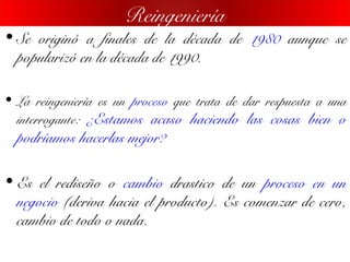 • Se originó a finales de la década de 1980 aunque se
popularizó en la década de 1990.
• La reingeniería es un proceso que trata de dar respuesta a una
interrogante: ¿Estamos acaso haciendo las cosas bien o
podríamos hacerlas mejor?
• Es el rediseño o cambio drastico de un proceso en un
negocio (deriva hacia el producto). Es comenzar de cero,
cambio de todo o nada.
Reingeniería
 