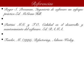 • Roger S. Pressman, Ingeniería de software un enfoque
práctico.Ed. McGraw Hill.
•  
• Piattini M.G. y F.O, Calidad en el desarrollo y
mantenimiento del software. Ed. RAMA.
•  
• Fowler, M. (1999), Refactoring, Adison-Wesley.
Referencias
 