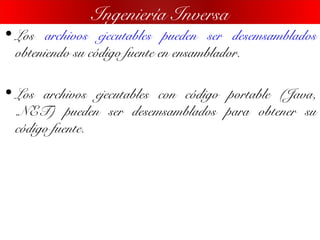 • Los archivos ejecutables pueden ser desemsamblados
obteniendo su código fuente en ensamblador.
• Los archivos ejecutables con código portable (Java,
.NET) pueden ser desemsamblados para obtener su
código fuente.
Ingeniería Inversa
 