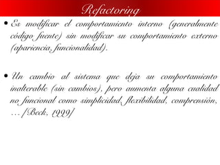 • Es modificar el comportamiento interno (generalmente
código fuente) sin modificar su comportamiento externo
(apariencia, funcionalidad).
• Un cambio al sistema que deja su comportamiento
inalterable (sin cambios), pero aumenta alguna cualidad
no funcional como simplicidad, flexibilidad, comprensión,
… [Beck, 1999]
Refactoring
 
