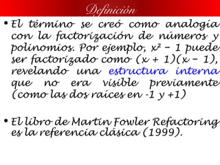 • El término se creó como analogía
con la factorización de números y
polinomios. Por ejemplo, x² 1 puede−
ser factorizado como (x + 1)(x 1),−
revelando una estructura interna
que no era visible previamente
(como las dos raíces en -1 y +1)
• El libro de Martin Fowler Refactoring
es la referencia clásica (1999).
Definición
 