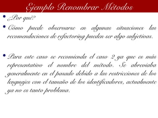 • ¿Por qué?
• Cómo puede observarse en algunas situaciones las
recomendaciones de refactoring pueden ser algo subjetivas.
• Para este caso se recomienda el caso 2 ya que es más
representativo el nombre del método. Se abreviaba
generalmente en el pasado debido a las restricciones de los
lenguajes con el tamaño de los identificadores, actualmente
ya no es tanto problema.
Ejemplo Renombrar Métodos
 