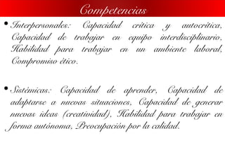 • Interpersonales: Capacidad crítica y autocrítica,
Capacidad de trabajar en equipo interdisciplinario,
Habilidad para trabajar en un ambiente laboral,
Compromiso ético.
• Sistémicas: Capacidad de aprender, Capacidad de
adaptarse a nuevas situaciones, Capacidad de generar
nuevas ideas (creatividad), Habilidad para trabajar en
forma autónoma, Preocupación por la calidad.
Competencias
 