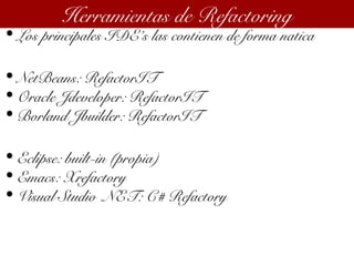 • Los principales IDE’s las contienen de forma natica
• NetBeans: RefactorIT
• Oracle Jdeveloper: RefactorIT
• Borland Jbuilder: RefactorIT
• Eclipse: built-in (propia)
• Emacs: Xrefactory
• Visual Studio .NET: C# Refactory
Herramientas de Refactoring
 