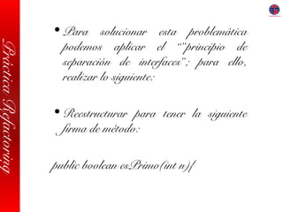 PrácticaRefactoring
• Para solucionar esta problemática
podemos aplicar el “”principio de
separación de interfaces”; para ello,
realizar lo siguiente:
• Reestructurar para tener la siguiente
firma de método:
public boolean esPrimo(int n){
 