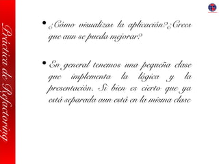 PrácticadeRefactoring
• ¿Cómo visualizas la aplicación?¿Crees
que aun se pueda mejorar?
• En general tenemos una pequeña clase
que implementa la lógica y la
presentación. Si bien es cierto que ya
está separada aun está en la misma clase
 