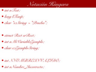 • int nTest;
• long lTemp;
• char *szString = "Prueba";
• struct Rect srRect;
• int nMiVariableEjemplo;
• char szEjemploString;
• int NNOMBREINVALIDO;
• int nNombre_Incorrecto;
Notación Húngara
 