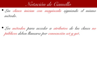 • Las clases inician con mayúscula siguiendo el mismo
método.
• Los métodos para acceder a atributos de las clases no
públicos deben llamarse por convención set y get.
Notación de Camello
 