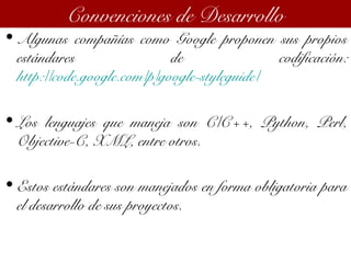 • Algunas compañías como Google proponen sus propios
estándares de codificación:
http://code.google.com/p/google-styleguide/
• Los lenguajes que maneja son C/C++, Python, Perl,
Objective-C, XML, entre otros.
• Estos estándares son manejados en forma obligatoria para
el desarrollo de sus proyectos.
Convenciones de Desarrollo
 