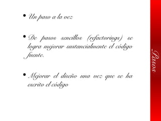 Pasos
• Un paso a la vez
• De pasos sencillos (refactorings) se
logra mejorar sustancialmente el código
fuente.
• Mejorar el diseño una vez que se ha
escrito el código
 