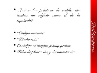 Problemáticas
• ¿Qué malas prácticas de codificación
tendría un edificio como el de la
izquierda?
• “Código mutante”
• “Diseño roto”
• El código es antiguo y muy grande
• Falta de planeación y documentación
 