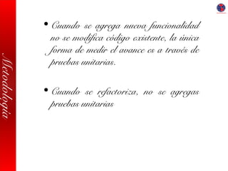 Metodología
• Cuando se agrega nueva funcionalidad
no se modifica código existente, la única
forma de medir el avance es a través de
pruebas unitarias.
• Cuando se refactoriza, no se agregas
pruebas unitarias
 