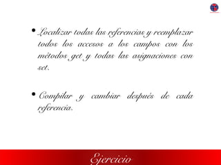 Ejercicio
• Localizar todas las referencias y reemplazar
todos los accesos a los campos con los
métodos get y todas las asignaciones con
set.
• Compilar y cambiar después de cada
referencia.
 