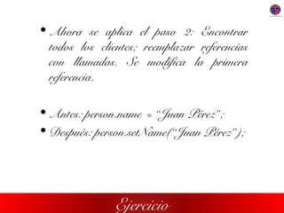 Ejercicio
• Ahora se aplica el paso 2: Encontrar
todos los clientes; reemplazar referencias
con llamadas. Se modifica la primera
referencia.
• Antes: person.name = “Juan Pérez”;
• Después: person.setName(“Juan Pérez”);
 