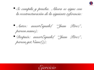 Ejercicio
• Se compila y prueba. Ahora se sigue con
la reestructuración de la siguiente referencia:
• Antes: assertEquals( “Juan Pérez”,
person.name);
• Después: assertEquals( “Juan Pérez”,
person.getName());
 