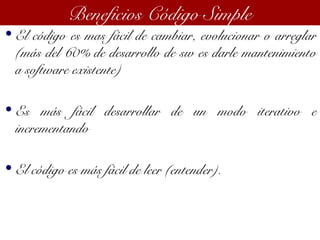 • El código es mas fácil de cambiar, evolucionar o arreglar
(más del 60% de desarrollo de sw es darle mantenimiento
a software existente)
• Es más fácil desarrollar de un modo iterativo e
incrementando
• El código es más fácil de leer (entender).
Beneficios Código Simple
 