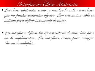 • Las clases abstractas como su nombre lo indica son clases
que no pueden instanciar objetos. Por este motivo sólo se
utilizan para definir taxonomía de clases.
• Las interfaces definen las carácterísticas de una clase pero
no la implementan. Las interfaces sirven para manejar
“herencia múltiple”.
Interfaz vs Clase Abstracta
 