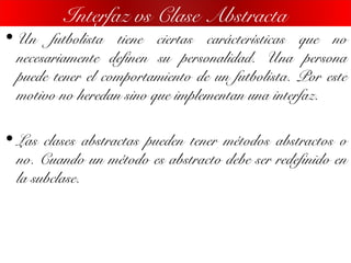 • Un futbolista tiene ciertas carácterísticas que no
necesariamente definen su personalidad. Una persona
puede tener el comportamiento de un futbolista. Por este
motivo no heredan sino que implementan una interfaz.
• Las clases abstractas pueden tener métodos abstractos o
no. Cuando un método es abstracto debe ser redefinido en
la subclase.
Interfaz vs Clase Abstracta
 