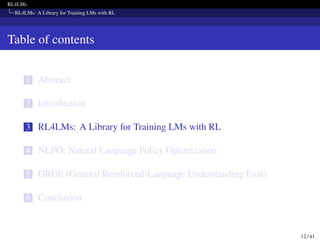 RL4LMs
RL4LMs: A Library for Training LMs with RL
Table of contents
1 Abstract
2 Introduction
3 RL4LMs: A Library for Training LMs with RL
4 NLPO: Natural Language Policy Optimization
5 GRUE (General Reinforced-Language Understanding Eval)
6 Conclusion
12 / 41
 