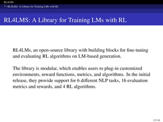 RL4LMs
RL4LMs: A Library for Training LMs with RL
RL4LMS: A Library for Training LMs with RL
RL4LMs, an open-source library with building blocks for fine-tuning
and evaluating RL algorithms on LM-based generation.
The library is modular, which enables users to plug-in customized
environments, reward functions, metrics, and algorithms. In the initial
release, they provide support for 6 different NLP tasks, 16 evaluation
metrics and rewards, and 4 RL algorithms.
13 / 41
 