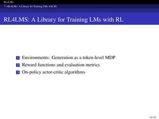 RL4LMs
RL4LMs: A Library for Training LMs with RL
RL4LMS: A Library for Training LMs with RL
1 Environments: Generation as a token-level MDP
2 Reward functions and evaluation metrics
3 On-policy actor-critic algorithms
14 / 41
 
