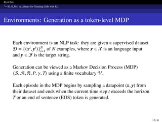 RL4LMs
RL4LMs: A Library for Training LMs with RL
Environments: Generation as a token-level MDP
Each environment is an NLP task: they are given a supervised dataset
D = {(xi, yi)}N
i=1 of N examples, where x ∈ X is an language input
and y ∈ Y is the target string.
Generation can be viewed as a Markov Decision Process (MDP)
⟨S, A, R, P, 𝛾, T⟩ using a finite vocabulary V.
Each episode in the MDP begins by sampling a datapoint (x, y) from
their dataset and ends when the current time step t exceeds the horizon
T or an end of sentence (EOS) token is generated.
15 / 41
 
