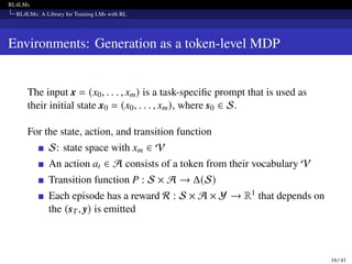 RL4LMs
RL4LMs: A Library for Training LMs with RL
Environments: Generation as a token-level MDP
The input x = (x0, . . . , xm) is a task-specific prompt that is used as
their initial state x0 = (x0, . . . , xm), where s0 ∈ S.
For the state, action, and transition function
S: state space with xm ∈ V
An action at ∈ A consists of a token from their vocabulary V
Transition function P : S × A → Δ(S)
Each episode has a reward R : S × A × Y → R1 that depends on
the (sT, y) is emitted
16 / 41
 