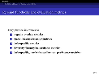RL4LMs
RL4LMs: A Library for Training LMs with RL
Reward functions and evaluation metrics
They provide interfaces to
1 n-gram overlap metrics
2 model-based semantic metrics
3 task-specific metrics
4 diversity/fluency/naturalness metrics
5 task-specific, model-based human preference metrics
17 / 41
 