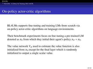 RL4LMs
RL4LMs: A Library for Training LMs with RL
On-policy actor-critic algorithms
RL4LMs supports fine-tuning and training LMs from scratch via
on-policy actor-critic algorithms on language environments.
Their benchmark experiments focus on fine-tuning a pre-trained LM
denoted as 𝜋0 from which they initial their agent’s policy 𝜋𝜃 = 𝜋0.
The value network V𝜙 used to estimate the value function is also
initialized from 𝜋0 except for the final layer which is randomly
initialized to output a single scalar value.
18 / 41
 