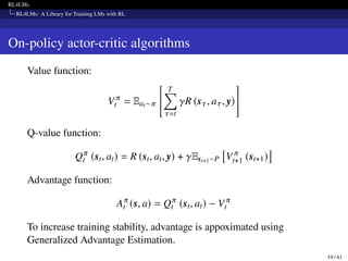 RL4LMs
RL4LMs: A Library for Training LMs with RL
On-policy actor-critic algorithms
Value function:
V 𝜋
t = Eat∼𝜋
" T
∑︁
𝜏=t
𝛾R (s𝜏, a𝜏, y)
#
Q-value function:
Q𝜋
t (st, at) = R (st, at, y) + 𝛾Est+1∼P

V 𝜋
t+1 (st+1)

Advantage function:
A𝜋
t (s, a) = Q𝜋
t (st, at) − V 𝜋
t
To increase training stability, advantage is appoximated using
Generalized Advantage Estimation.
19 / 41
 