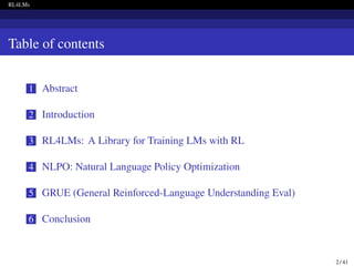 RL4LMs
Table of contents
1 Abstract
2 Introduction
3 RL4LMs: A Library for Training LMs with RL
4 NLPO: Natural Language Policy Optimization
5 GRUE (General Reinforced-Language Understanding Eval)
6 Conclusion
2 / 41
 