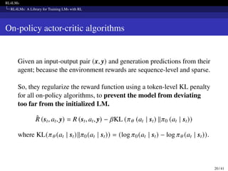 RL4LMs
RL4LMs: A Library for Training LMs with RL
On-policy actor-critic algorithms
Given an input-output pair (x, y) and generation predictions from their
agent; because the environment rewards are sequence-level and sparse.
So, they regularize the reward function using a token-level KL penalty
for all on-policy algorithms, to prevent the model from deviating
too far from the initialized LM.
R̂ (st, at, y) = R (st, at, y) − 𝛽KL (𝜋𝜃 (at | st) ∥𝜋0 (at | st))
where KL(𝜋𝜃 (at | st)∥𝜋0(at | st)) = (log 𝜋0(at | st) − log 𝜋𝜃 (at | st)).
20 / 41
 
