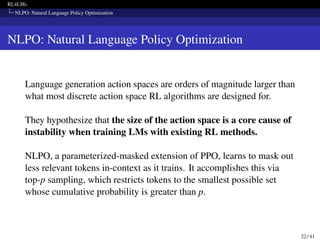 RL4LMs
NLPO: Natural Language Policy Optimization
NLPO: Natural Language Policy Optimization
Language generation action spaces are orders of magnitude larger than
what most discrete action space RL algorithms are designed for.
They hypothesize that the size of the action space is a core cause of
instability when training LMs with existing RL methods.
NLPO, a parameterized-masked extension of PPO, learns to mask out
less relevant tokens in-context as it trains. It accomplishes this via
top-p sampling, which restricts tokens to the smallest possible set
whose cumulative probability is greater than p.
22 / 41
 