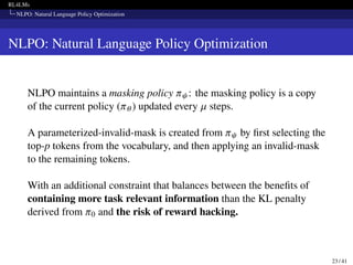 RL4LMs
NLPO: Natural Language Policy Optimization
NLPO: Natural Language Policy Optimization
NLPO maintains a masking policy 𝜋𝜓: the masking policy is a copy
of the current policy (𝜋𝜃) updated every 𝜇 steps.
A parameterized-invalid-mask is created from 𝜋𝜓 by first selecting the
top-p tokens from the vocabulary, and then applying an invalid-mask
to the remaining tokens.
With an additional constraint that balances between the benefits of
containing more task relevant information than the KL penalty
derived from 𝜋0 and the risk of reward hacking.
23 / 41
 