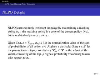 RL4LMs
NLPO: Natural Language Policy Optimization
NLPO Details
NLPO learns to mask irrelevant language by maintaining a masking
policy 𝜋𝜓 : the masking policy is a copy of the current policy (𝜋𝜃),
but is updated only every 𝜇 steps.
Given Z (𝜋𝜃) =
Í
a∈V 𝜋𝜃0 (a | s) the normalization value of the sum
of probabilities of all action a ∈ A given a particular State s ∈ S, let
the parameterized top- p vocabulary V
p
𝜋𝜃
⊂ V be the subset of the
vocab, consisting of the top- p highest probability vocabulary tokens
with respect to 𝜋𝜃.
25 / 41
 