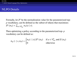 RL4LMs
NLPO: Natural Language Policy Optimization
NLPO Details
Formally, let Zp be the normalization value for the parameterized top-
p vocabulary, can be defined as the subset of tokens that maximizes
Zp (𝜋𝜃) =
Í
a∈Vk
𝜋𝜃
𝜋𝜃 (a | s).
Then optimizing a policy according to the parameterized top- p
vocabulary can be defined as:
𝜋𝜓 (· | s, 𝜋𝜃 ) =
(
𝜋𝜃 (· | s)/Zp (𝜋𝜃) if a ∈ V
p
𝜋𝜃
and Z (𝜋𝜃)
0 otherwise
26 / 41
 