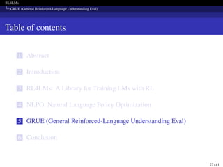 RL4LMs
GRUE (General Reinforced-Language Understanding Eval)
Table of contents
1 Abstract
2 Introduction
3 RL4LMs: A Library for Training LMs with RL
4 NLPO: Natural Language Policy Optimization
5 GRUE (General Reinforced-Language Understanding Eval)
6 Conclusion
27 / 41
 
