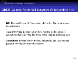 RL4LMs
GRUE (General Reinforced-Language Understanding Eval)
GRUE (General Reinforced-Language Understanding Eval)
GRUE is a collection of 7 generative NLP tasks. The metrics span
two categories.
Task preference metrics capture how well the models produce
generations that satisfy the desiderata of the specific generation task.
Naturalness metrics capture fluency, readability, etc. And provide
perspective on factors beyond semantics.
28 / 41
 