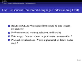 RL4LMs
GRUE (General Reinforced-Language Understanding Eval)
GRUE (General Reinforced-Language Understanding Eval)
1 Results on GRUE: Which algorithm should be used to learn
preferences ?
2 Preference reward learning, selection, and hacking
3 Data budget: Improve reward or gather more demonstration ?
4 Practical considerations: Which implementation details matter
most ?
30 / 41
 