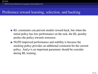 RL4LMs
GRUE (General Reinforced-Language Understanding Eval)
Preference reward learning, selection, and hacking
KL constraints can prevent models reward hack, but when the
initial policy has low performance on the task, the KL penalty
pushes the policy towards nonsense.
NLPO improved performance and stability is because the
masking policy provides an additional constraint for the current
policy. And p is an important parameter should be consider
during RL training.
33 / 41
 