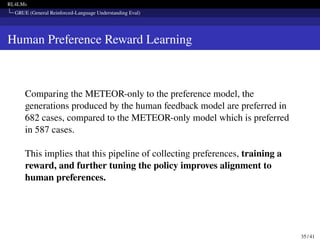 RL4LMs
GRUE (General Reinforced-Language Understanding Eval)
Human Preference Reward Learning
Comparing the METEOR-only to the preference model, the
generations produced by the human feedback model are preferred in
682 cases, compared to the METEOR-only model which is preferred
in 587 cases.
This implies that this pipeline of collecting preferences, training a
reward, and further tuning the policy improves alignment to
human preferences.
35 / 41
 