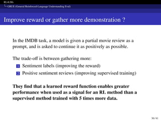 RL4LMs
GRUE (General Reinforced-Language Understanding Eval)
Improve reward or gather more demonstration ?
In the IMDB task, a model is given a partial movie review as a
prompt, and is asked to continue it as positively as possible.
The trade-off is between gathering more:
1 Sentiment labels (improving the reward)
2 Positive sentiment reviews (improving supervised training)
They find that a learned reward function enables greater
performance when used as a signal for an RL method than a
supervised method trained with 5 times more data.
36 / 41
 
